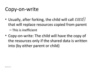 06/21/11 Copy-on-write Usually, after forking, the child will call  exec()  that will replace resources copied from parent This is inefficient Copy-on-write: The child will have the copy of the resources only if the shared data is written into (by either parent or child)  