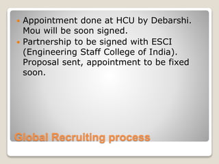 Global Recruiting process
 Appointment done at HCU by Debarshi.
Mou will be soon signed.
 Partnership to be signed with ESCI
(Engineering Staff College of India).
Proposal sent, appointment to be fixed
soon.
 