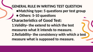 GENERAL RULE IN WRITING TEST QUESTION
●Matching type: 5 questions per test group
● Others: 5-10 questions
Characteristics of Good Test:
1.Validity- the extend to which the test
measures what it intends to measure.
2.Reliability- the consistency with which a test
measure what is supposed to measure.
 