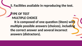 5. Facilities available in reproducing the test.
TYPE OF TEST
MULTIPLE CHOICE
It is composed of one question (Stem) with
multiple possible answers (choices), including
the correct answer and several incorrect
answers (distractors).
 