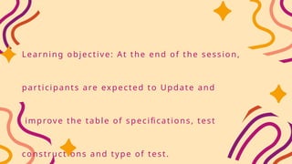 Learning objective: At the end of the session,
participants are expected to Update and
improve the table of specifications, test
constructions and type of test.
 