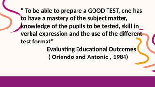 “ To be able to prepare a GOOD TEST, one has
to have a mastery of the subject matter,
knowledge of the pupils to be tested, skill in
verbal expression and the use of the different
test format”
Evaluating Educational Outcomes
( Oriondo and Antonio , 1984)
 
