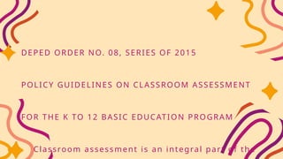 DEPED ORDER NO. 08, SERIES OF 2015
POLICY GUIDELINES ON CLASSROOM ASSESSMENT
FOR THE K TO 12 BASIC EDUCATION PROGRAM
Classroom assessment is an integral part of the
 