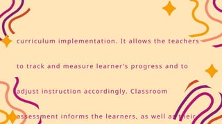 curriculum implementation. It allows the teachers
to track and measure learner ’s progress and to
adjust instruction accordingly. Classroom
assessment informs the learners, as well as their
 