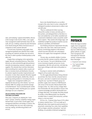Nevin cites Hewlett-Packard as an excellent
                                                           example of the value chain in action, noting that HP
                                                           redesigned its products and processes to reduce costs
                                                           and add value.
                                                                “They’ve condensed all of their sourcing,
                                                           reduced the number of motors and other parts in
                                                           their printers, and redesigned them so that there is a
                                                           base unit module that can be further assembled and
sales, and marketing,” explains Verda Blythe, director     customized in distribution centers around the world,”
of the Grainger Center. By the 1990s, a new supply
chain management model had broken down the silo
                                                           Nevin explains. “They started at the design stage, and
                                                           established outright how products would be sourced,        Payback
walls, she says, enabling customer-focused information     produced, assembled, and distributed.”                     What’s the impact of skilled
to be shared among the distinct functional areas of             Lean thinking and process improvement also play       supply chain management?
companies to meet customer demand.                         key roles in the value chain, notes Scott Converse,        According to benchmarking
    In recent years, businesses using supply chain         director of technology programs in the business            data from AMR Research, a
management gradually have shed the linear model            school’s Executive Education unit, and program             global authority on supply
of pushing raw materials and labor into one end of         director of its supply chain management certificate        chain management, the
the chain in order to produce finished products at the     series.                                                    most-advanced “demand-
other end.                                                      “At every step, you identify whether it involves      sensing” companies enjoy
    Imagine three overlapping circles representing         an activity that the customer would be willing to pay      these advantages:
supply, demand, and products/services. These three         for,” says Converse. “So you’re identifying re-work,       ►► 10   percent more revenue
domains are interconnected through demand-driven           excess movement of goods and services, excess
                                                                                                                      ►►   5
                                                                                                                            to 7 percent better
networks encompassing customers, employees, and            transportation, idle time and wait time, and reducing           profit margins
suppliers. The networks share real-time information        those types of things to add value to the product or
                                                                                                                      ►► 15   percent less inventory
about everything from customer orders, to parts and        service.”
labor, to inventory levels and distribution channels,           Focusing on customer needs and feedback is
to customer requests for product improvements and          integral to all successful value chains.
innovation. In short, these networks efficiently respond        “It is the supply-demand balance being achieved
to customer demand signals, whether they relate to         up and down the chain, from the consumer back to
producing existing products or innovating new ones.        the source, and value is created at every transaction
    “Supply chain management enables us to                 along the way,” says Kevin O’Marah, group vice
negotiate the best pricing in the industry,” says Evan     president, supply chain research at AMR Research,
Smestad, MBA ’04, strategic procurement manager            who serves on the Executive Advisory Board of the
at Hewlett-Packard. “You’re not following the market,      Grainger Center. “So, when you buy a Happy Meal
you’re setting the market. And that gives you a greater    from McDonald’s, the value provided in reverse is the
advantage over your competitors.”                          customer knowledge provided to McDonald’s from
                                                           its Happy Meal data—for example, that drinks should
Value chains: focusing on                                  be smaller, or that different plastic toys should be
the end customer
                                                           included. Value is created in the transaction, and that
These days, companies are adopting the “value
                                                           always is a two-way street.”
chain” concept, coined by competitive strategy expert
                                                                At Cisco, Inc., Customer Value Teams (CVTs) reflect
Michael Porter, as part of their overall supply chain
                                                           an intense customer focus. “CVTs are made up of
management operations and strategy. In essence, this
                                                           dedicated value chain experts focused exclusively on
means building value into every step of planning,
                                                           proactively connecting Cisco value chain capabilities
sourcing, making, and delivering products and
                                                           with our largest customers and partners,” says Karl
services.
                                                           Braitberg, vice president of demand management,


                                                                                                      UPDATE Spring/Summer 2010              ❖     9
 