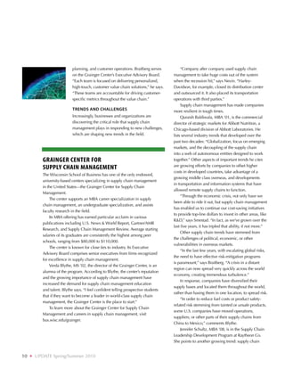 planning, and customer operations. Braitberg serves          “Company after company used supply chain
                              on the Grainger Center’s Executive Advisory Board.      management to take huge costs out of the system
                              “Each team is focused on delivering personalized,       when the recession hit,” says Nevin. “Harley-
                              high-touch, customer value chain solutions,” he says.   Davidson, for example, closed its distribution center
                              “These teams are accountable for driving customer-      and outsourced it. It also placed its transportation
                              specific metrics throughout the value chain.”           operations with third parties.”
                                                                                           Supply chain management has made companies
                              Trends and challenges                                   more resilient in tough times.
                              Increasingly, businesses and organizations are               Quraish Baldiwala, MBA ‘01, is the commercial
                              discovering the critical role that supply chain         director of strategic markets for Abbott Nutrition, a
                              management plays in responding to new challenges,       Chicago-based division of Abbott Laboratories. He
                              which are shaping new trends in the field.              lists several industry trends that developed over the
                                                                                      past two decades: “Globalization, focus on emerging
                                                                                      markets, and the decoupling of the supply chain
                                                                                      into a web of autonomous entities designed to work
            Grainger Center for                                                       together.” Other aspects of important trends he cites
            Supply Chain Management                                                   are growing efforts by companies to offset higher
                                                                                      costs in developed countries, take advantage of a
            The Wisconsin School of Business has one of the only endowed,
                                                                                      growing middle class overseas, and developments
            university-based centers specializing in supply chain management
                                                                                      in transportation and information systems that have
            in the United States—the Grainger Center for Supply Chain
                                                                                      allowed remote supply chains to function.
            Management.
                                                                                           “Through the economic crisis, not only have we
                The center supports an MBA career specialization in supply
                                                                                      been able to ride it out, but supply chain management
            chain management, an undergraduate specialization, and assists
                                                                                      has enabled us to continue our cost-saving initiatives
            faculty research in the field.
                                                                                      to provide top-line dollars to invest in other areas, like
                Its MBA offering has earned particular acclaim in various
                                                                                      RD,” says Smestad. “In fact, as we’ve grown over the
            publications including U.S. News  World Report, Gartner/AMR
                                                                                      last five years, it has tripled that ability, if not more.”
            Research, and Supply Chain Management Review. Average starting
                                                                                           Other supply chain trends have stemmed from
            salaries of its graduates are consistently the highest among peer
                                                                                      the challenges of political, economic, or other
            schools, ranging from $80,000 to $110,000.
                                                                                      vulnerabilities in overseas markets.
                The center is known for close ties to industry. Its Executive
                                                                                           “In the last few years, with escalating global risks,
            Advisory Board comprises senior executives from firms recognized
                                                                                      the need to have effective risk-mitigation programs
            for excellence in supply chain management.
                                                                                      is paramount,” says Braitberg. “A crisis in a distant
                Verda Blythe, MS ’02, the director of the Grainger Center, is an
                                                                                      region can now spread very quickly across the world
            alumna of the program. According to Blythe, the center’s reputation
                                                                                      economy, creating tremendous turbulence.”
            and the growing importance of supply chain management have
                                                                                           In response, companies have diversified their
            increased the demand for supply chain management education
                                                                                      supply bases and located them throughout the world,
            and talent. Blythe says, “I feel confident telling prospective students
                                                                                      rather than basing them in one location, to spread risk.
            that if they want to become a leader in world-class supply chain
                                                                                           “In order to reduce fuel costs or product safety-
            management, the Grainger Center is the place to start.”
                                                                                      related risk stemming from tainted or unsafe products,
                To learn more about the Grainger Center for Supply Chain
                                                                                      some U.S. companies have moved operations,
            Management and careers in supply chain management, visit
                                                                                      suppliers, or other parts of their supply chains from
            bus.wisc.edu/grainger.
                                                                                      China to Mexico,” comments Blythe.
                                                                                           Jennifer Schultz, MBA ’08, is in the Supply Chain
                                                                                      Leadership Development Program at Raytheon Co.
                                                                                      She points to another growing trend: supply chain


10   ❖   UPDATE Spring/Summer 2010
 
