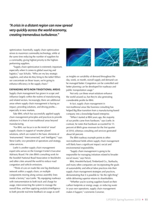 “A crisis in a distant region can now spread
very quickly across the world economy,
creating tremendous turbulence.”



optimization. Essentially, supply chain optimization
strives to maximize commodity technology, while at
the same time reducing the number of suppliers for
a commodity, giving highest priority to the highest-
performing suppliers.
     “Supply chain optimization is extremely important,
especially when it comes to global sourcing and
logistics,” says Schultz. “Who are my key strategic
suppliers, and what do they bring to the table? When         as insights on variability of demand throughout the
we concentrate on those issues, we’re going to               day, week, or month, overall supply and demand can
enhance efficiency in the supply chain.”                     be managed better. Congestion can be controlled and
                                                             better planning can be developed for roadways and
Expanding into non-traditional areas                         public transportation usage.”
Supply chain management has grown in scope and                   Not only can these smart solutions enhance
influence largely within the realms of manufacturing         the world around us, but they’re also generating
and related sectors. Increasingly, there are additional      considerable profits for IBM.
areas where supply chain management is having an                 In fact, supply chain management in
impact, providing solutions, and driving profits—            non-traditional areas like business consulting has
especially in new markets.                                   helped Big Blue transition from a manufacturing-based
    Take IBM, which has successfully applied supply          company into a knowledge-based enterprise.
chain management principles and practices to provide             “When I started at IBM years ago, the majority
solutions in a host of non-traditional areas beyond          of our profits came from hardware,” says Loehr. In
manufacturing.                                               contrast, he notes that hardware accounted for 15
    “For IBM, our focus is on the trend of ‘smart’           percent of IBM’s gross revenues for the first quarter
supply chains in support of ‘smarter planet’                 of 2010, whereas consulting and services generated
solutions, which are rooted in the basic elements of         about 60 percent.
‘Instrumented,’ ‘Interconnected,’ and ‘Intelligent,’” says       The IBM roadway example points to other
Steve Loehr, vice president of operations and strategy,      non-traditional fields where supply chain management
value services.                                              will likely have a significant impact: social and
    Loehr is another supply chain management                 environmental responsibility.
expert who serves on the Grainger Center’s Executive             “Supply chain management is going to be
Advisory Board. He cites IBM’s consulting work for           responsible for managing initiatives related to broader
the Swedish National Road Association in Stockholm           social issues,” says Nevin.
and other cities around the world to reduce road                 IBM, Hewlett-Packard, Timberland Co., Starbucks,
congestion and vehicle emissions.                            and many other companies are incorporating the goals
     “Think of cars on roads like one big distribution       of sustainability and ethical labor practices into their
network within a supply chain, or multiple                   supply chain management strategies and practices,
components moving along various assembly lines               demonstrating that it is possible to “do the right thing”
inside a factory,” says Loehr. “By equipping roadways        while delivering superior returns to shareholders.
with instrumentation to both track and charge for                “Whether you’re scoring suppliers based on their
usage, interconnecting the system to manage the              carbon footprints or energy usage, or reducing waste
overall flow, and then applying analytics/intelligence       in your own operations, supply chain management
to both provide real-time feedback on usage as well          makes it happen,” comments Converse.


                                                                                                        UPDATE Spring/Summer 2010   ❖   11
 