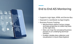 End to End AIS Monitoring
• Supports Logic Apps, APIM, and Service Bus
• Exposed in a workbook via App Insights
• Business Process Tracking:
• BAs/Architects define various stages
and data properties to collect key data
at the right time.
• Devs can map the conceptual business
process to an underlying technical
solution,
• Enables reliable data collection and
visualization in Azure Data Explorer
 
