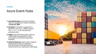 Azure Event Hubs
1. Geo-Replication: across the multiple
regions; available for Public Preview as
of June 24, 2024.
2. Emulator: Container supported in
Windows and Linux. AMQP support.
The emulator is for the dev/test
purposes only.
3. Kafka: Now the Event Hubs supports
100% Kafka Compatibility for the
transactions and Streaming (Public
Preview).
4. Schema Registry: Event Hubs supports
JSON Schema (GA) for validation,
Protobuf (Public Preview) and Avro
Schema which are required for decoding.
 