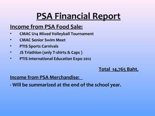PSA Financial Report
Income from PSA Food Sale:
•   CMAC U14 Mixed Volleyball Tournament
•   CMAC Senior Swim Meet
•   PTIS Sports Carnivals
•   JS Triathlon (only T-shirts & Caps )
•   PTIS International Education Expo 2012

                                             Total 14,765 Baht.
Income from PSA Merchandise:
- Will be summarized at the end of the school year.
 