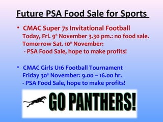Future PSA Food Sale for Sports
• CMAC Super 7s Invitational Football
  Today, Fri. 9th November 3.30 pm.: no food sale.
  Tomorrow Sat. 10th November:
  - PSA Food Sale, hope to make profits!

• CMAC Girls U16 Football Tournament
  Friday 30th November: 9.00 – 16.00 hr.
  - PSA Food Sale, hope to make profits!
 