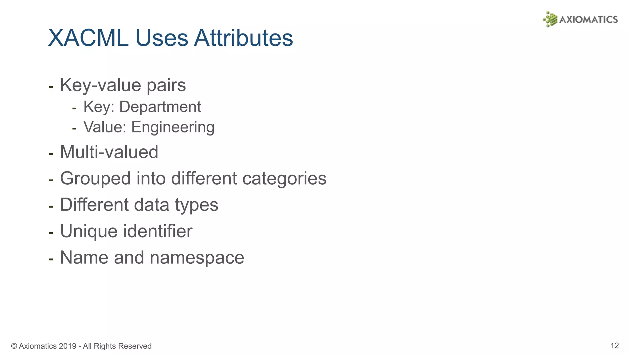 © Axiomatics 2019 - All Rights Reserved 12
XACML Uses Attributes
⁃ Key-value pairs
⁃ Key: Department
⁃ Value: Engineering
⁃ Multi-valued
⁃ Grouped into different categories
⁃ Different data types
⁃ Unique identifier
⁃ Name and namespace
 