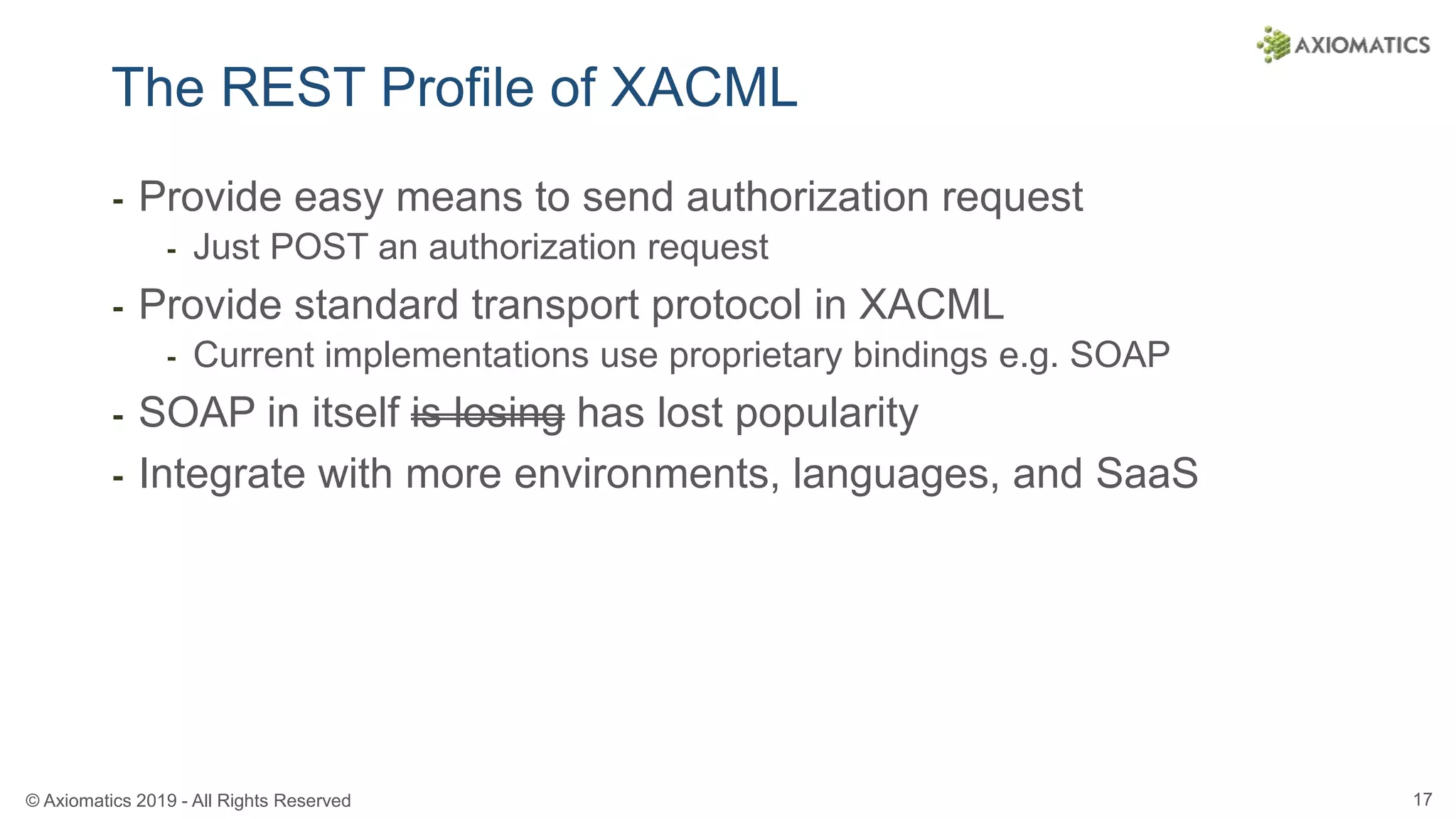 © Axiomatics 2019 - All Rights Reserved 17
The REST Profile of XACML
⁃ Provide easy means to send authorization request
⁃ Just POST an authorization request
⁃ Provide standard transport protocol in XACML
⁃ Current implementations use proprietary bindings e.g. SOAP
⁃ SOAP in itself is losing has lost popularity
⁃ Integrate with more environments, languages, and SaaS
 