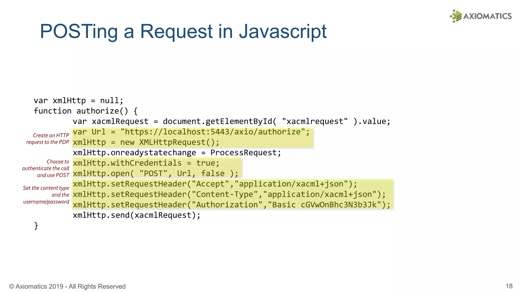 © Axiomatics 2019 - All Rights Reserved 18
POSTing a Request in Javascript
var xmlHttp = null;
function authorize() {
var xacmlRequest = document.getElementById( "xacmlrequest" ).value;
var Url = "https://localhost:5443/axio/authorize";
xmlHttp = new XMLHttpRequest();
xmlHttp.onreadystatechange = ProcessRequest;
xmlHttp.withCredentials = true;
xmlHttp.open( "POST", Url, false );
xmlHttp.setRequestHeader("Accept","application/xacml+json");
xmlHttp.setRequestHeader("Content-Type","application/xacml+json");
xmlHttp.setRequestHeader("Authorization","Basic cGVwOnBhc3N3b3Jk");
xmlHttp.send(xacmlRequest);
}
Create an HTTP
request to the PDP
Choose to
authenticate the call
and use POST
Set the content type
and the
username/password
 