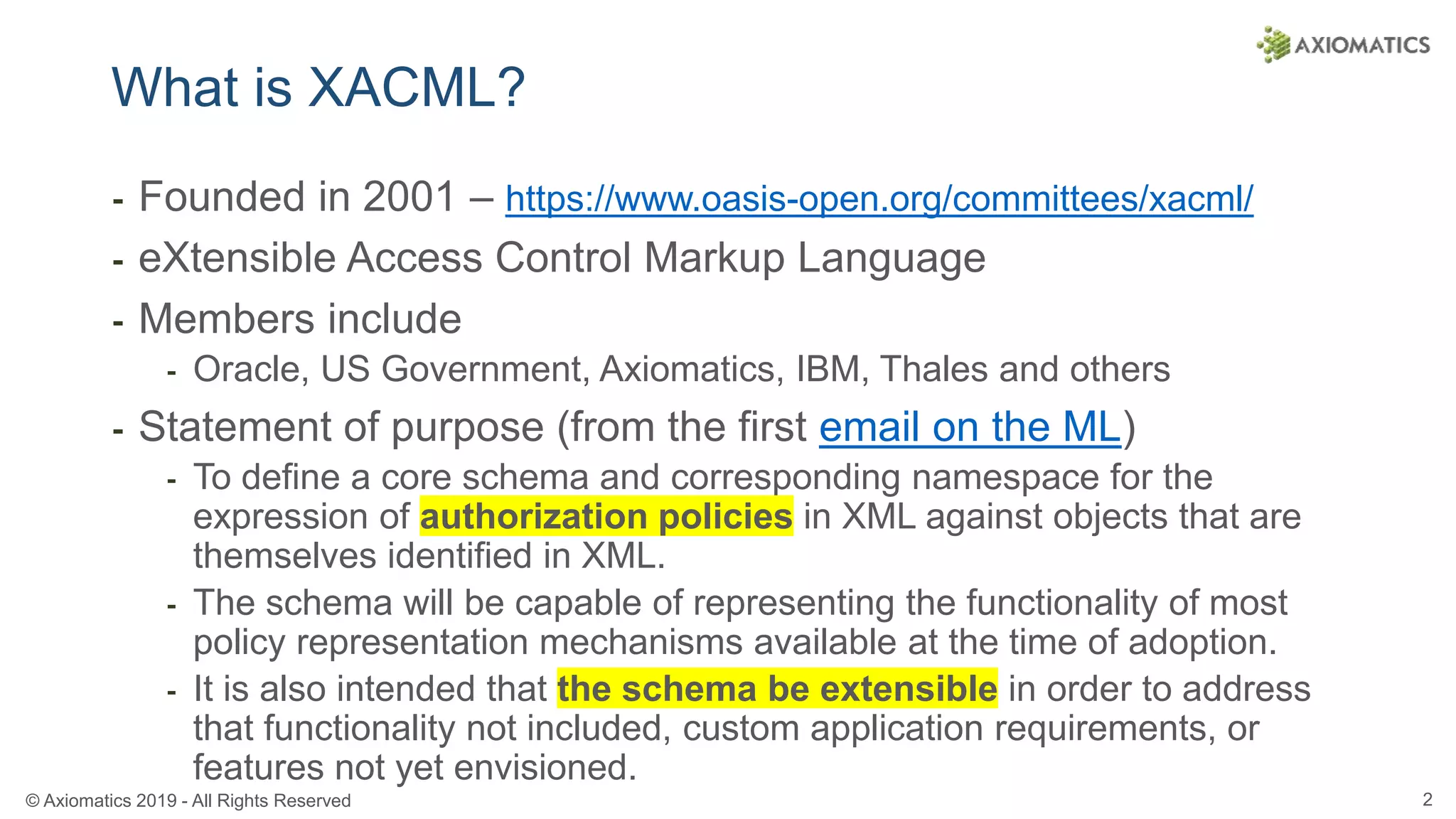 © Axiomatics 2019 - All Rights Reserved 2
What is XACML?
⁃ Founded in 2001 – https://www.oasis-open.org/committees/xacml/
⁃ eXtensible Access Control Markup Language
⁃ Members include
⁃ Oracle, US Government, Axiomatics, IBM, Thales and others
⁃ Statement of purpose (from the first email on the ML)
⁃ To define a core schema and corresponding namespace for the
expression of authorization policies in XML against objects that are
themselves identified in XML.
⁃ The schema will be capable of representing the functionality of most
policy representation mechanisms available at the time of adoption.
⁃ It is also intended that the schema be extensible in order to address
that functionality not included, custom application requirements, or
features not yet envisioned.
 
