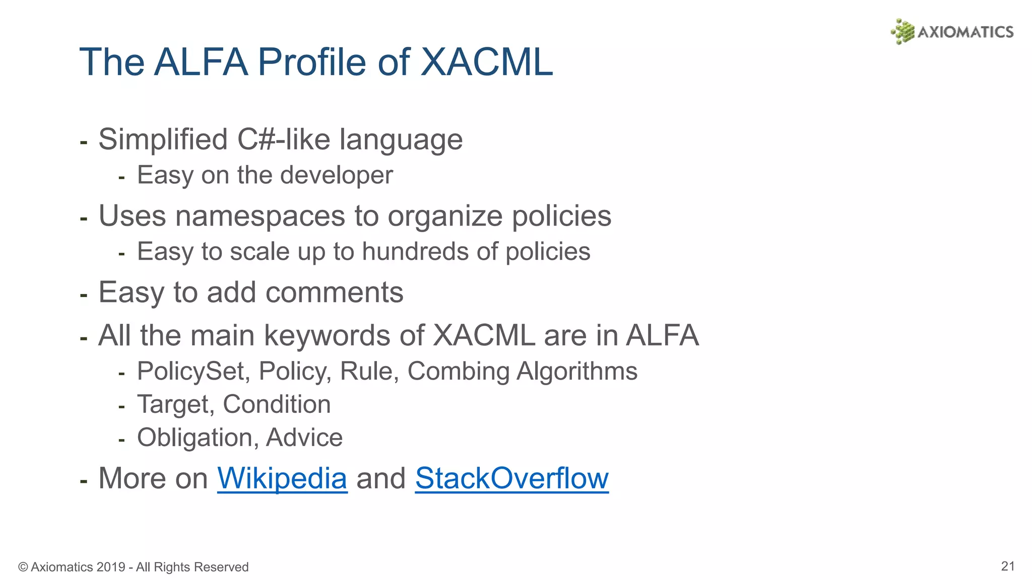 © Axiomatics 2019 - All Rights Reserved 21
The ALFA Profile of XACML
⁃ Simplified C#-like language
⁃ Easy on the developer
⁃ Uses namespaces to organize policies
⁃ Easy to scale up to hundreds of policies
⁃ Easy to add comments
⁃ All the main keywords of XACML are in ALFA
⁃ PolicySet, Policy, Rule, Combing Algorithms
⁃ Target, Condition
⁃ Obligation, Advice
⁃ More on Wikipedia and StackOverflow
 