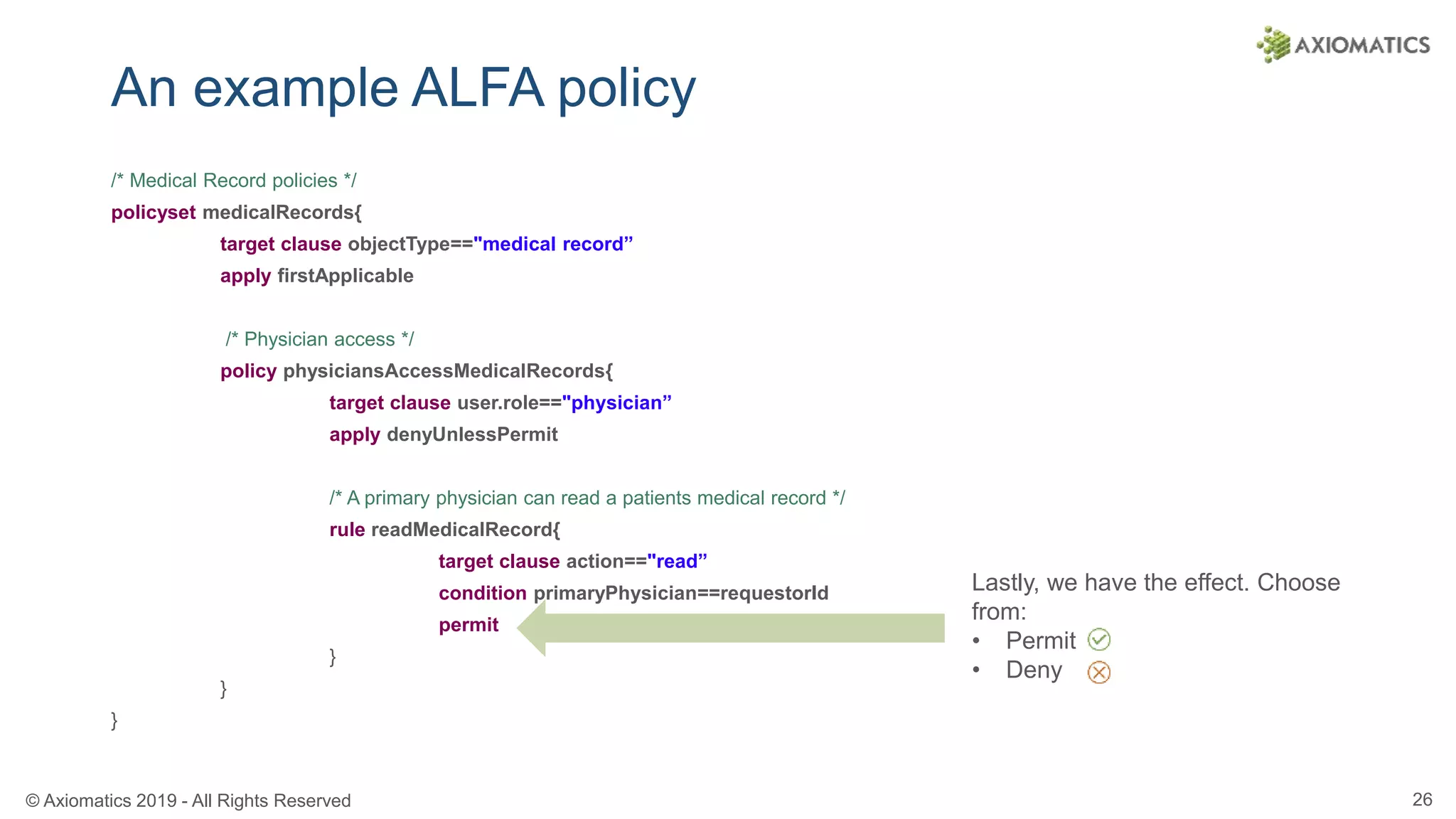 © Axiomatics 2019 - All Rights Reserved 26
An example ALFA policy
/* Medical Record policies */
policyset medicalRecords{
target clause objectType=="medical record”
apply firstApplicable
/* Physician access */
policy physiciansAccessMedicalRecords{
target clause user.role=="physician”
apply denyUnlessPermit
/* A primary physician can read a patients medical record */
rule readMedicalRecord{
target clause action=="read”
condition primaryPhysician==requestorId
permit
}
}
}
Lastly, we have the effect. Choose
from:
• Permit
• Deny
 