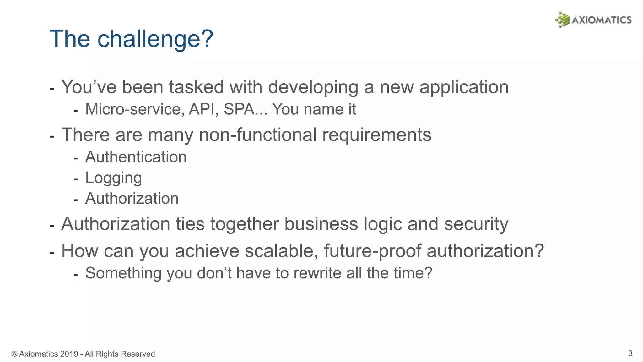 © Axiomatics 2019 - All Rights Reserved 3
The challenge?
⁃ You’ve been tasked with developing a new application
⁃ Micro-service, API, SPA... You name it
⁃ There are many non-functional requirements
⁃ Authentication
⁃ Logging
⁃ Authorization
⁃ Authorization ties together business logic and security
⁃ How can you achieve scalable, future-proof authorization?
⁃ Something you don’t have to rewrite all the time?
 