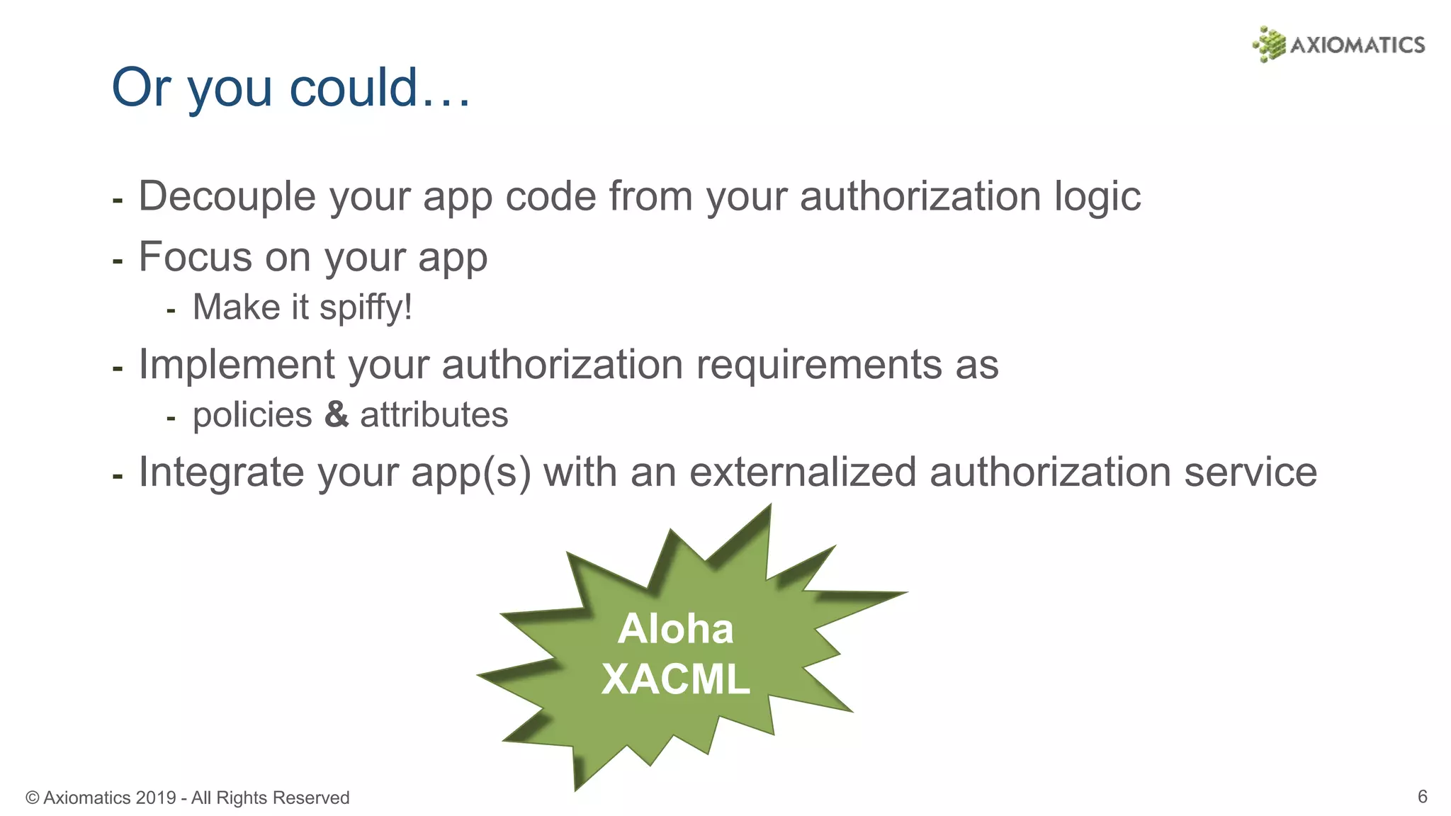 © Axiomatics 2019 - All Rights Reserved 6
Or you could…
⁃ Decouple your app code from your authorization logic
⁃ Focus on your app
⁃ Make it spiffy!
⁃ Implement your authorization requirements as
⁃ policies & attributes
⁃ Integrate your app(s) with an externalized authorization service
Aloha
XACML
 