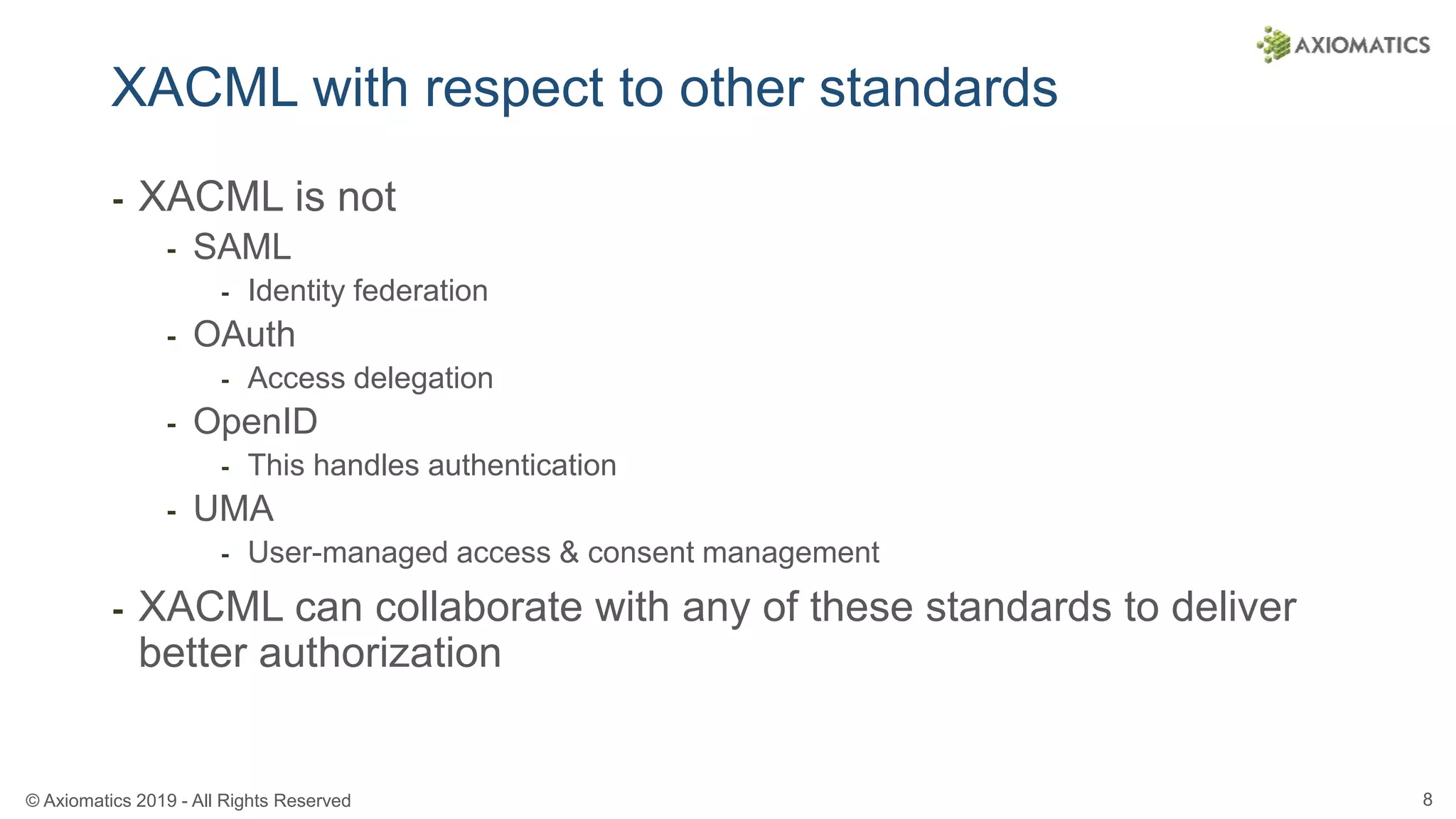 © Axiomatics 2019 - All Rights Reserved 8
XACML with respect to other standards
⁃ XACML is not
⁃ SAML
⁃ Identity federation
⁃ OAuth
⁃ Access delegation
⁃ OpenID
⁃ This handles authentication
⁃ UMA
⁃ User-managed access & consent management
⁃ XACML can collaborate with any of these standards to deliver
better authorization
 