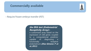 - Require frozen embryo transfer (FET)
Commercially available
the ERA test (Endometrial
Receptivity Array) :
a customized array based on the
expression of 238 genes coupled
to a computational predictor
capable of diagnosing a
functionally receptive
endometrium.(Diaz-Gimeno P et
al.,2011)
 