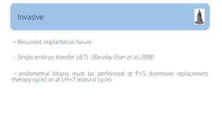 - Recurrent implantation failure
- Single embryo transfer (sET). (Barzilay Eran et al.,2018)
- endometrial biopsy must be performed at P+5 (hormone replacement
therapy cycle) or at LH+7 (natural cycle)
Invasive
 