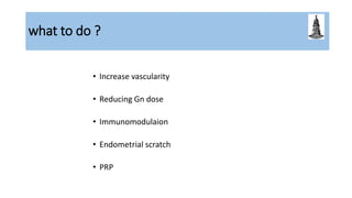 what to do ?
• Increase vascularity
• Reducing Gn dose
• Immunomodulaion
• Endometrial scratch
• PRP
 
