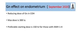 Gn effect on endometrium ( September 2020)
• Reducing dose of Gn in COH
• Max dose is 300 Iu
• Preferable starting dose is 150 IU for those with AMH 1-4
 