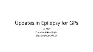Updates in Epilepsy for GPs
Ela Akay
Consultant Neurologist
ela.akay@nuth.nhs.uk
 