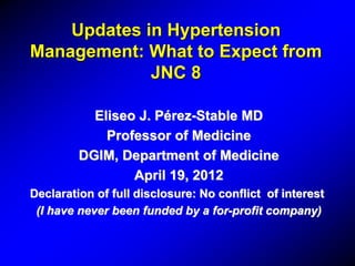 Updates in Hypertension
Management: What to Expect from
JNC 8
Eliseo J. Pérez-Stable MD
Professor of Medicine
DGIM, Department of Medicine
April 19, 2012
Declaration of full disclosure: No conflict of interest
(I have never been funded by a for-profit company)
 
