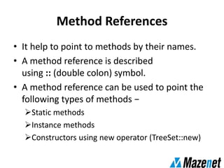 Method References
• It help to point to methods by their names.
• A method reference is described
using :: (double colon) symbol.
• A method reference can be used to point the
following types of methods −
Static methods
Instance methods
Constructors using new operator (TreeSet::new)
 