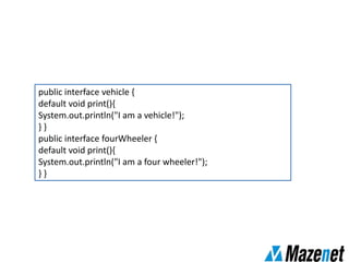 public interface vehicle {
default void print(){
System.out.println("I am a vehicle!");
} }
public interface fourWheeler {
default void print(){
System.out.println("I am a four wheeler!");
} }
 