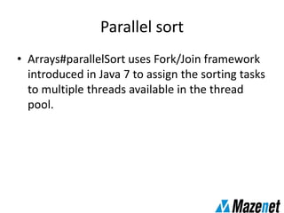 Parallel sort
• Arrays#parallelSort uses Fork/Join framework
introduced in Java 7 to assign the sorting tasks
to multiple threads available in the thread
pool.
 