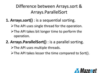 Difference between Arrays.sort &
Arrays.ParallelSort
1. Arrays.sort() : is a sequential sorting.
The API uses single thread for the operation.
The API takes bit longer time to perform the
operation.
2. Arrays.ParallelSort() : is a parallel sorting.
The API uses multiple threads.
The API takes lesser the time compared to Sort().
 