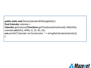 public static void DemoCalendarWithSingleSet() {
final Calendar calendar =
Calendar.getInstance(TimeZone.getTimeZone(timeZoneId), ENGLISH);
calendar.set(2013, APRIL, 6, 15, 45, 22);
out.println("Calendar via Constructor: " + stringifyCalendar(calendar));
}
 