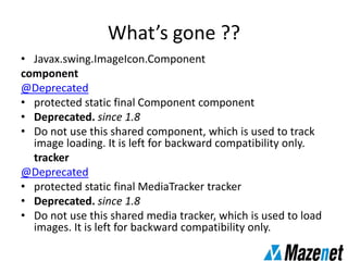 What’s gone ??
• Javax.swing.ImageIcon.Component
component
@Deprecated
• protected static final Component component
• Deprecated. since 1.8
• Do not use this shared component, which is used to track
image loading. It is left for backward compatibility only.
tracker
@Deprecated
• protected static final MediaTracker tracker
• Deprecated. since 1.8
• Do not use this shared media tracker, which is used to load
images. It is left for backward compatibility only.
 