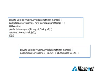 private void sortUsingJava7(List<String> names) {
Collections.sort(names, new Comparator<String>() {
@Override
public int compare(String s1, String s2) {
return s1.compareTo(s2);
} }); }
private void sortUsingJava8(List<String> names) {
Collections.sort(names, (s1, s2) -> s1.compareTo(s2)); }
 