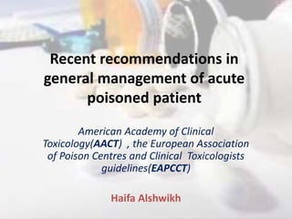 Recent recommendations in
general management of acute
poisoned patient
American Academy of Clinical
Toxicology(AACT) , the European Association
of Poison Centres and Clinical Toxicologists
guidelines(EAPCCT)
Haifa Alshwikh
 