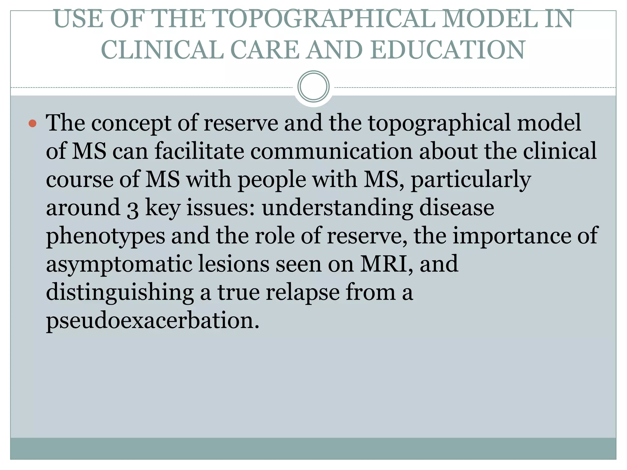 USE OF THE TOPOGRAPHICAL MODEL IN
CLINICAL CARE AND EDUCATION
 The concept of reserve and the topographical model
of MS can facilitate communication about the clinical
course of MS with people with MS, particularly
around 3 key issues: understanding disease
phenotypes and the role of reserve, the importance of
asymptomatic lesions seen on MRI, and
distinguishing a true relapse from a
pseudoexacerbation.
 