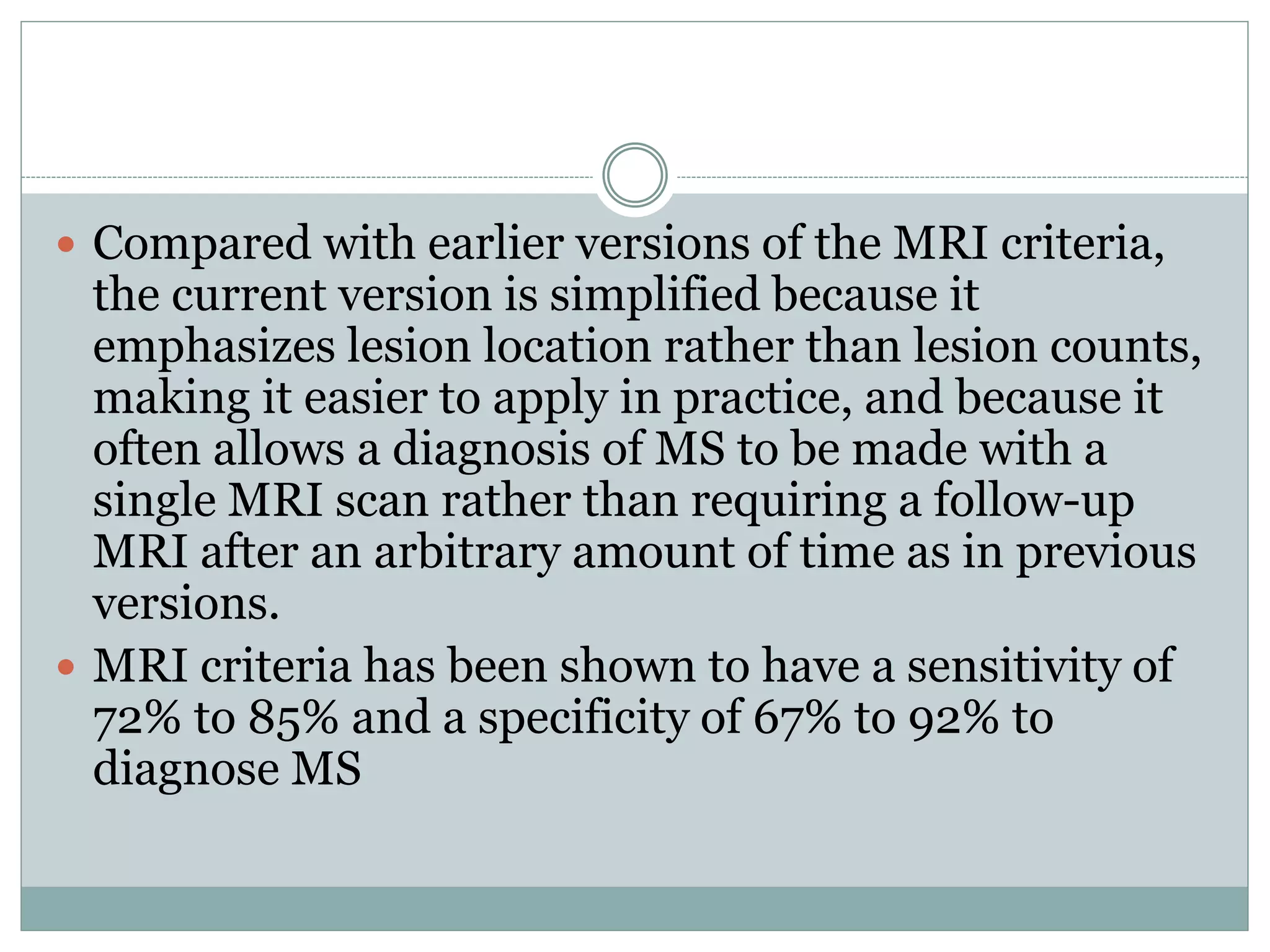  Compared with earlier versions of the MRI criteria,
the current version is simplified because it
emphasizes lesion location rather than lesion counts,
making it easier to apply in practice, and because it
often allows a diagnosis of MS to be made with a
single MRI scan rather than requiring a follow-up
MRI after an arbitrary amount of time as in previous
versions.
 MRI criteria has been shown to have a sensitivity of
72% to 85% and a specificity of 67% to 92% to
diagnose MS
 