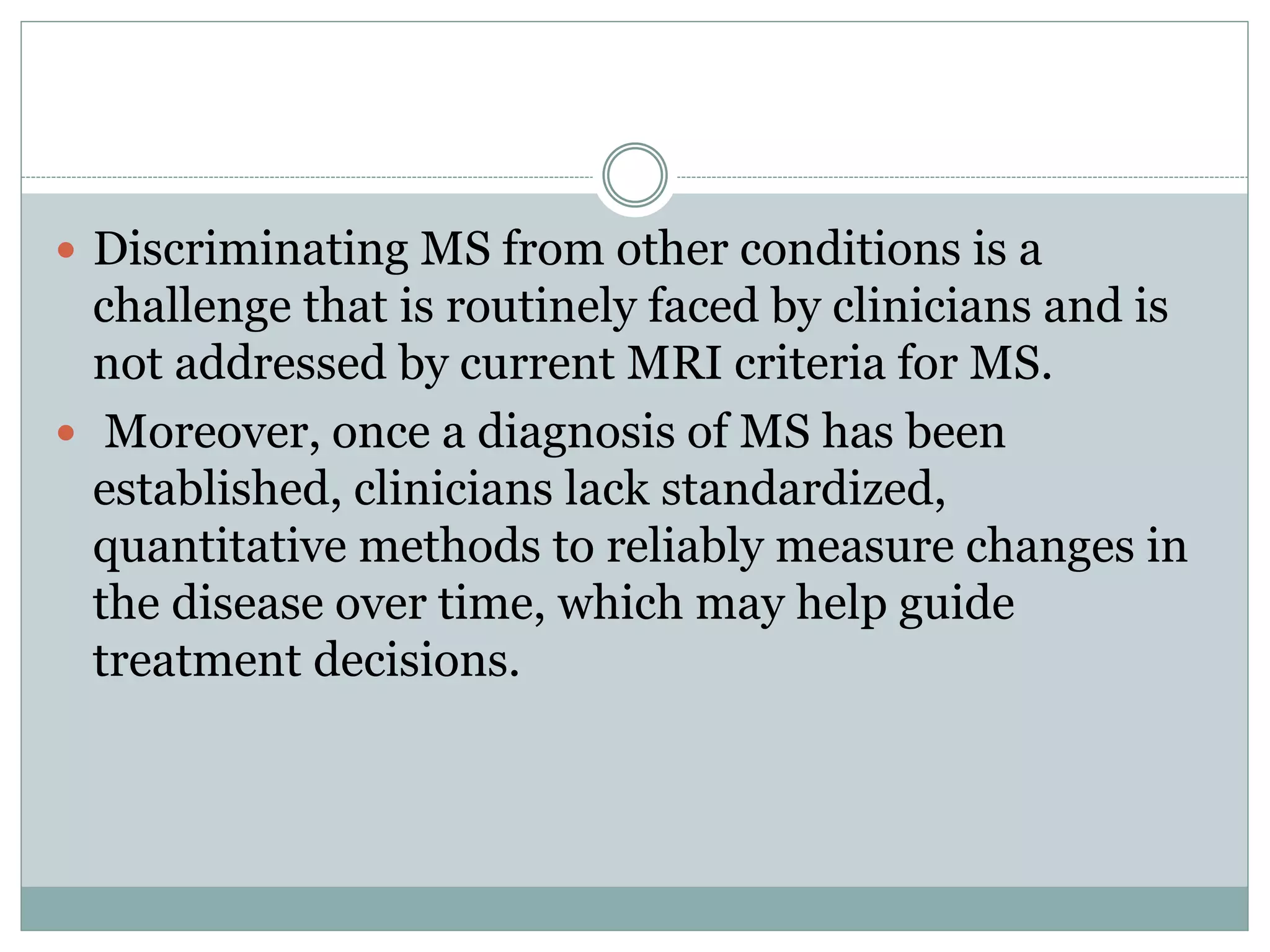  Discriminating MS from other conditions is a
challenge that is routinely faced by clinicians and is
not addressed by current MRI criteria for MS.
 Moreover, once a diagnosis of MS has been
established, clinicians lack standardized,
quantitative methods to reliably measure changes in
the disease over time, which may help guide
treatment decisions.
 
