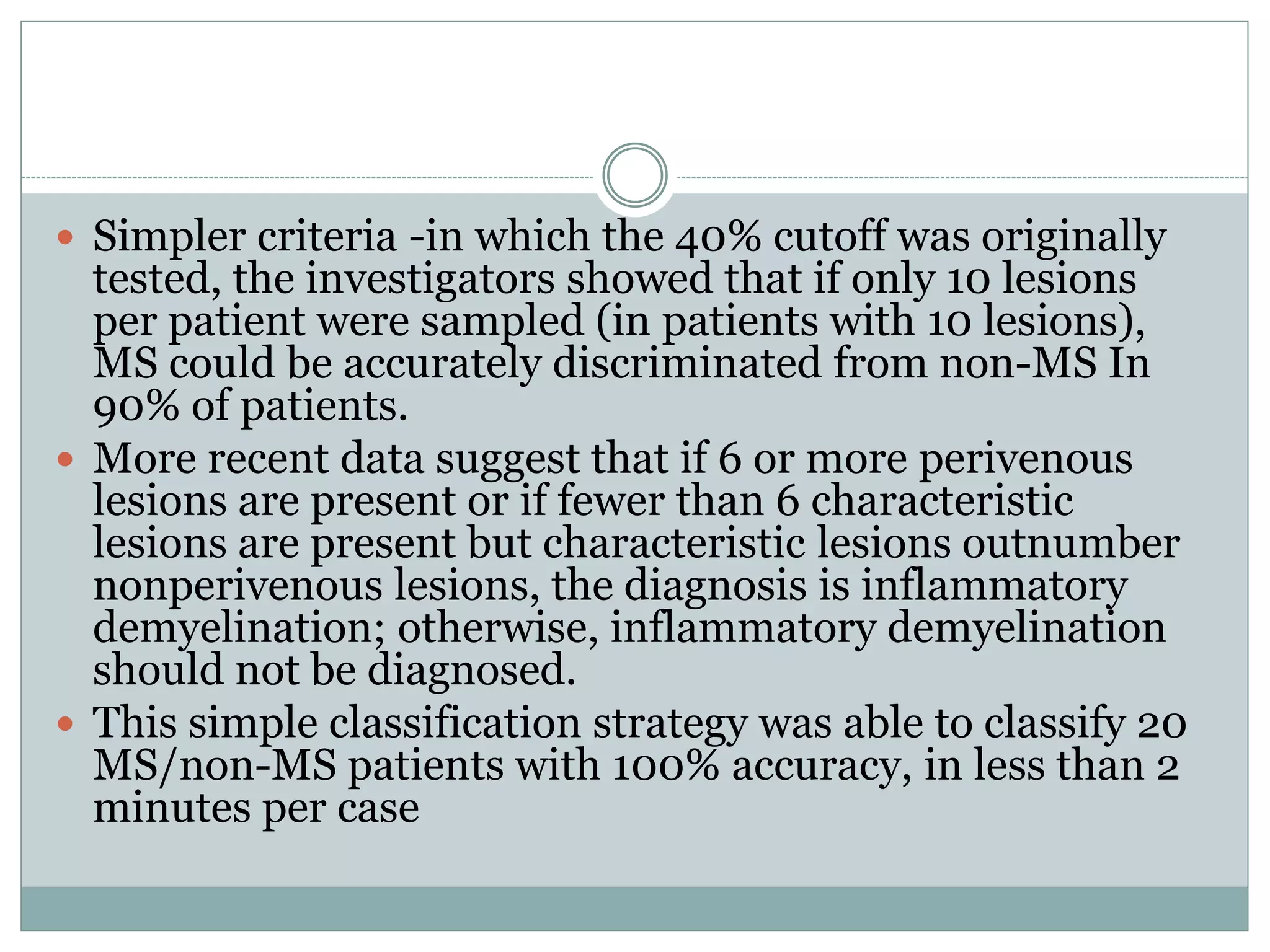  Simpler criteria -in which the 40% cutoff was originally
tested, the investigators showed that if only 10 lesions
per patient were sampled (in patients with 10 lesions),
MS could be accurately discriminated from non-MS In
90% of patients.
 More recent data suggest that if 6 or more perivenous
lesions are present or if fewer than 6 characteristic
lesions are present but characteristic lesions outnumber
nonperivenous lesions, the diagnosis is inflammatory
demyelination; otherwise, inflammatory demyelination
should not be diagnosed.
 This simple classification strategy was able to classify 20
MS/non-MS patients with 100% accuracy, in less than 2
minutes per case
 