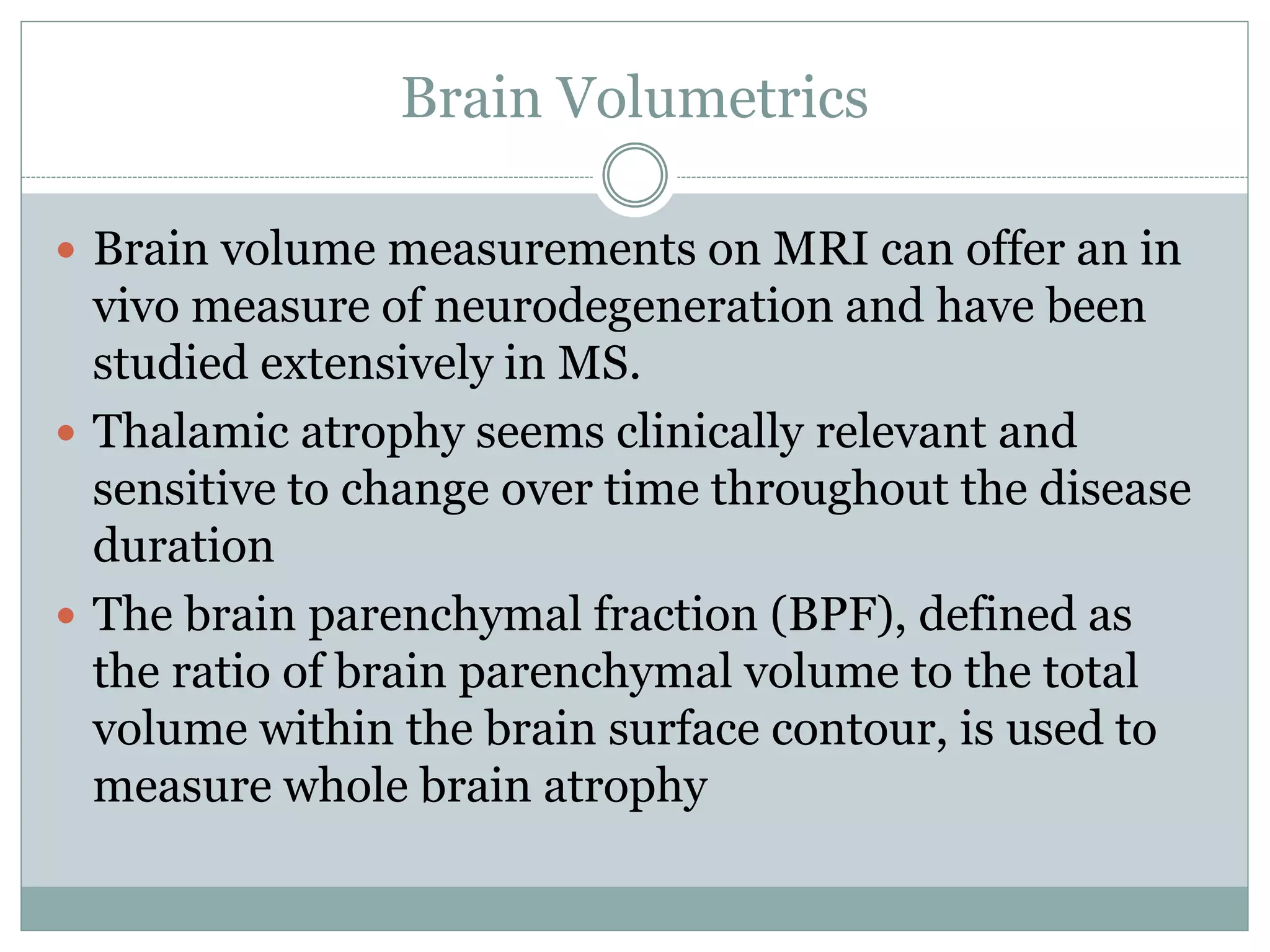 Brain Volumetrics
 Brain volume measurements on MRI can offer an in
vivo measure of neurodegeneration and have been
studied extensively in MS.
 Thalamic atrophy seems clinically relevant and
sensitive to change over time throughout the disease
duration
 The brain parenchymal fraction (BPF), defined as
the ratio of brain parenchymal volume to the total
volume within the brain surface contour, is used to
measure whole brain atrophy
 