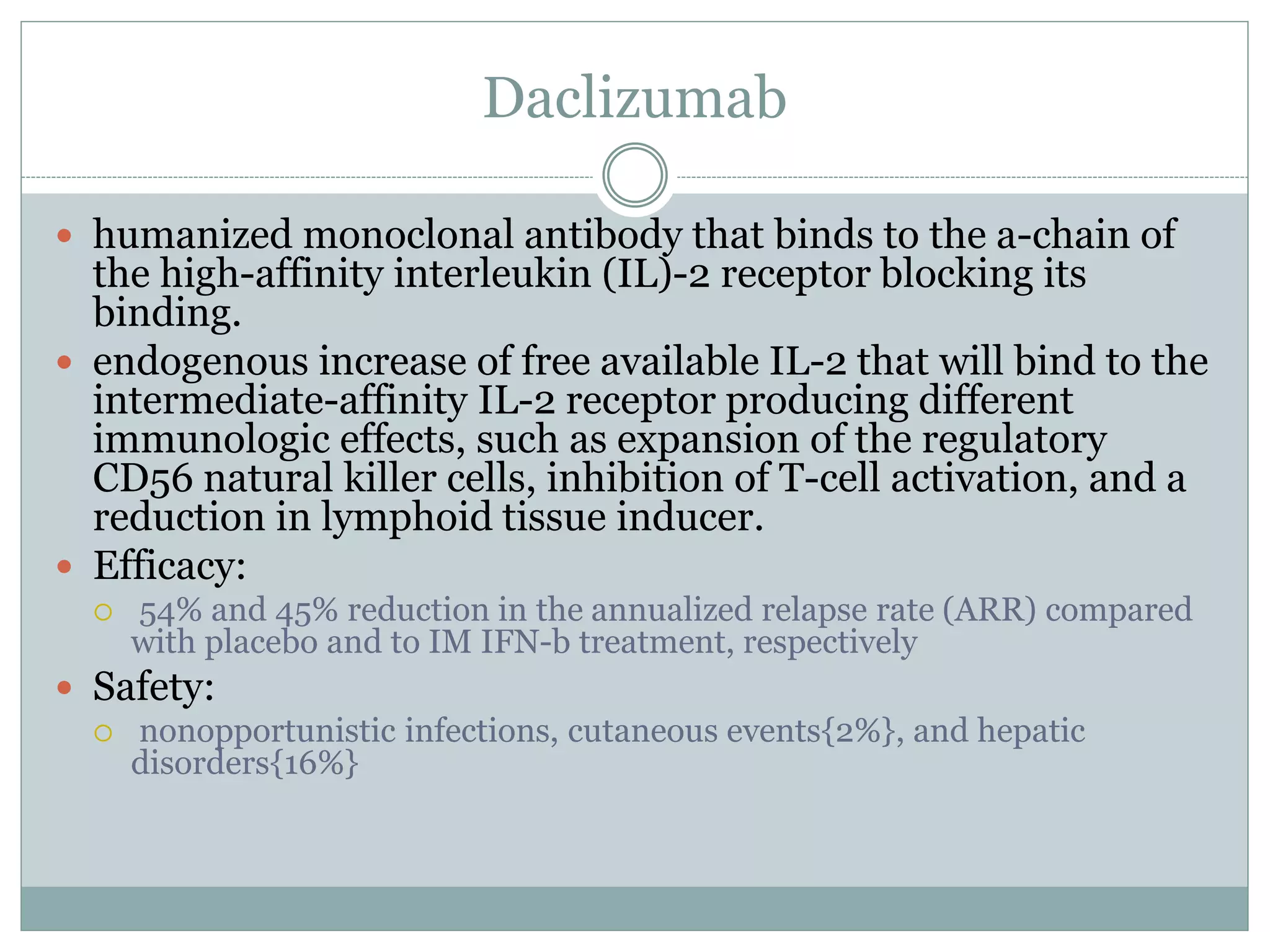 Daclizumab
 humanized monoclonal antibody that binds to the a-chain of
the high-affinity interleukin (IL)-2 receptor blocking its
binding.
 endogenous increase of free available IL-2 that will bind to the
intermediate-affinity IL-2 receptor producing different
immunologic effects, such as expansion of the regulatory
CD56 natural killer cells, inhibition of T-cell activation, and a
reduction in lymphoid tissue inducer.
 Efficacy:
 54% and 45% reduction in the annualized relapse rate (ARR) compared
with placebo and to IM IFN-b treatment, respectively
 Safety:
 nonopportunistic infections, cutaneous events{2%}, and hepatic
disorders{16%}
 