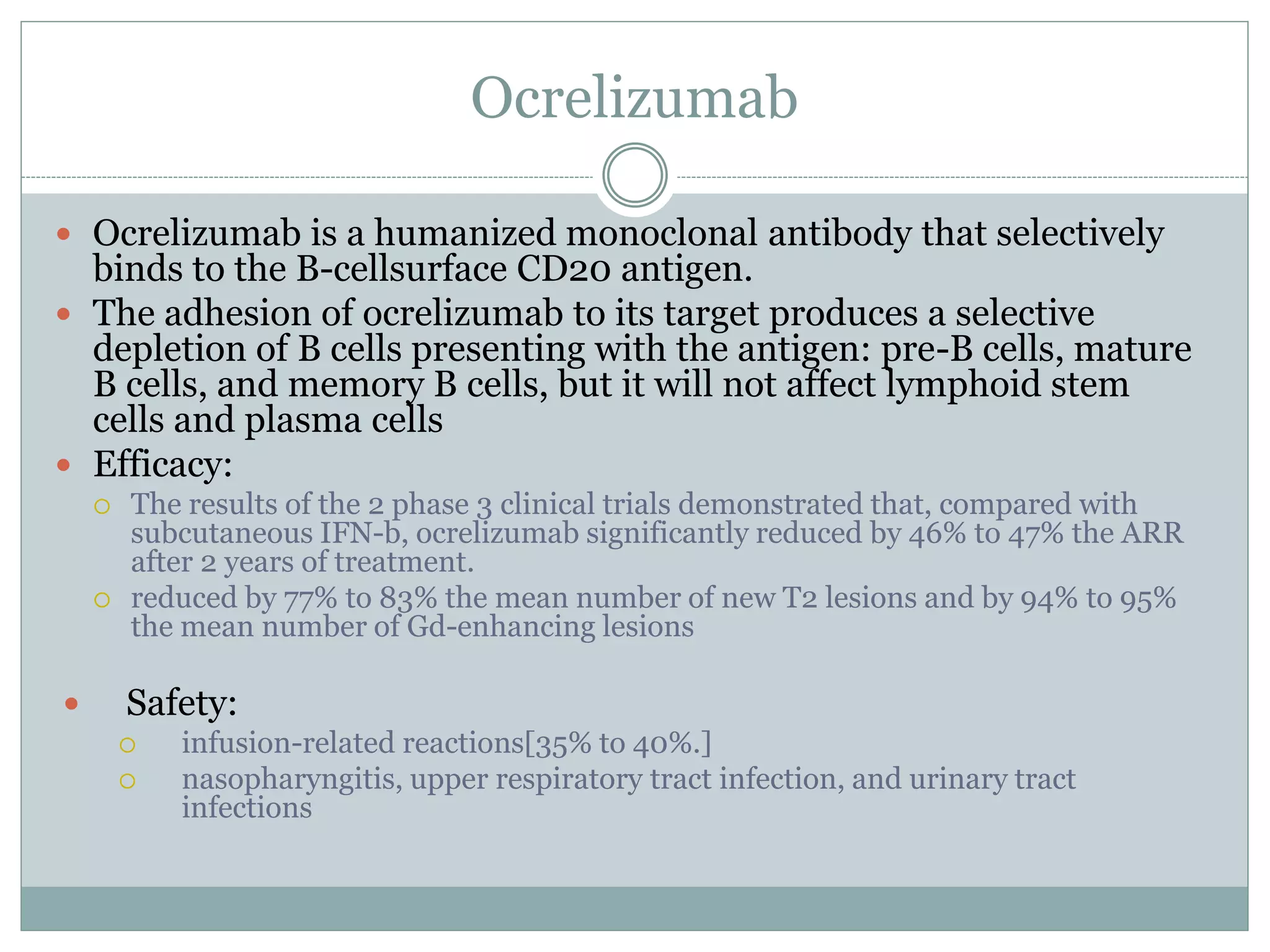 Ocrelizumab
 Ocrelizumab is a humanized monoclonal antibody that selectively
binds to the B-cellsurface CD20 antigen.
 The adhesion of ocrelizumab to its target produces a selective
depletion of B cells presenting with the antigen: pre-B cells, mature
B cells, and memory B cells, but it will not affect lymphoid stem
cells and plasma cells
 Efficacy:
 The results of the 2 phase 3 clinical trials demonstrated that, compared with
subcutaneous IFN-b, ocrelizumab significantly reduced by 46% to 47% the ARR
after 2 years of treatment.
 reduced by 77% to 83% the mean number of new T2 lesions and by 94% to 95%
the mean number of Gd-enhancing lesions
 Safety:
 infusion-related reactions[35% to 40%.]
 nasopharyngitis, upper respiratory tract infection, and urinary tract
infections
 