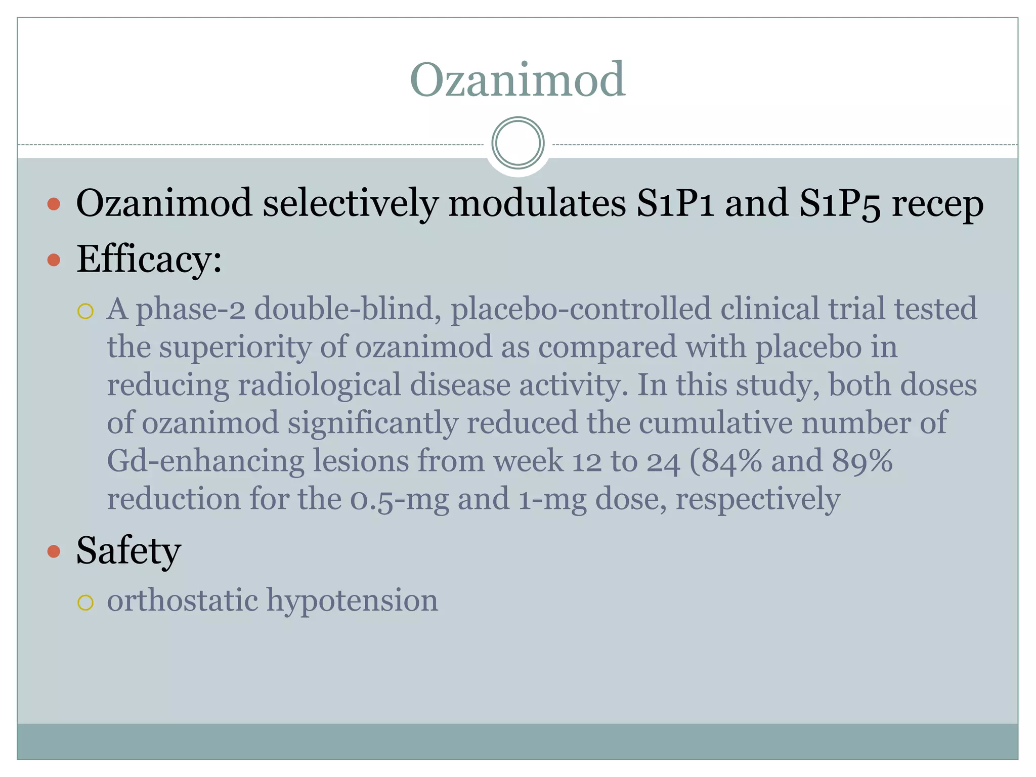 Ozanimod
 Ozanimod selectively modulates S1P1 and S1P5 recep
 Efficacy:
 A phase-2 double-blind, placebo-controlled clinical trial tested
the superiority of ozanimod as compared with placebo in
reducing radiological disease activity. In this study, both doses
of ozanimod significantly reduced the cumulative number of
Gd-enhancing lesions from week 12 to 24 (84% and 89%
reduction for the 0.5-mg and 1-mg dose, respectively
 Safety
 orthostatic hypotension
 