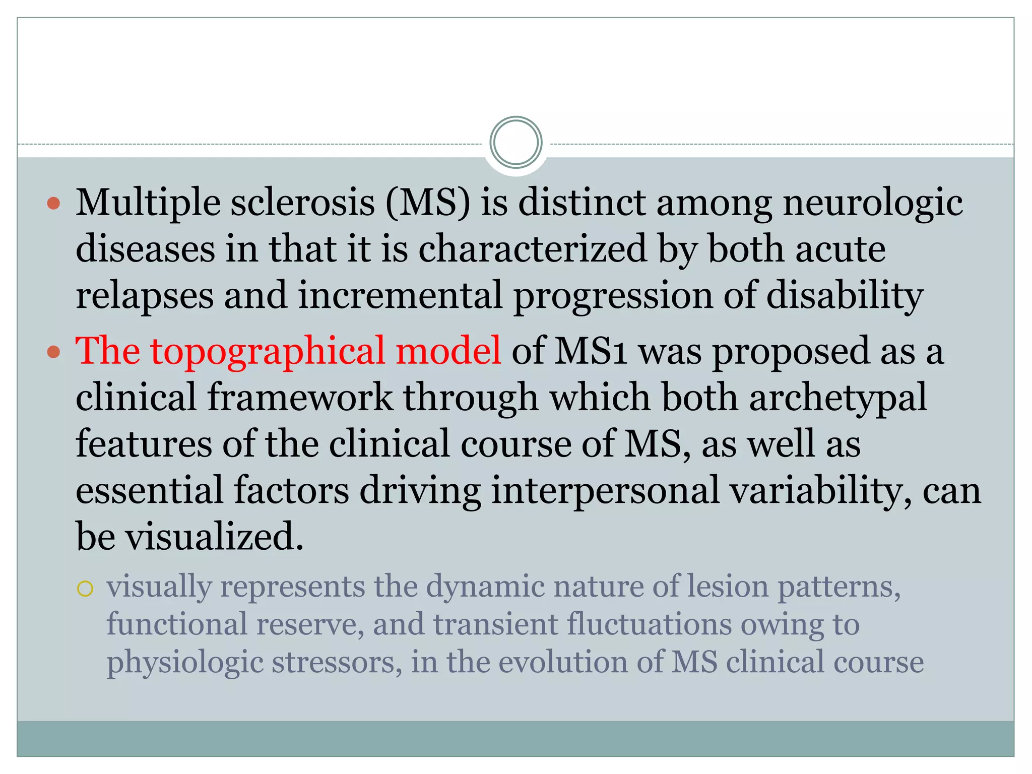  Multiple sclerosis (MS) is distinct among neurologic
diseases in that it is characterized by both acute
relapses and incremental progression of disability
 The topographical model of MS1 was proposed as a
clinical framework through which both archetypal
features of the clinical course of MS, as well as
essential factors driving interpersonal variability, can
be visualized.
 visually represents the dynamic nature of lesion patterns,
functional reserve, and transient fluctuations owing to
physiologic stressors, in the evolution of MS clinical course
 