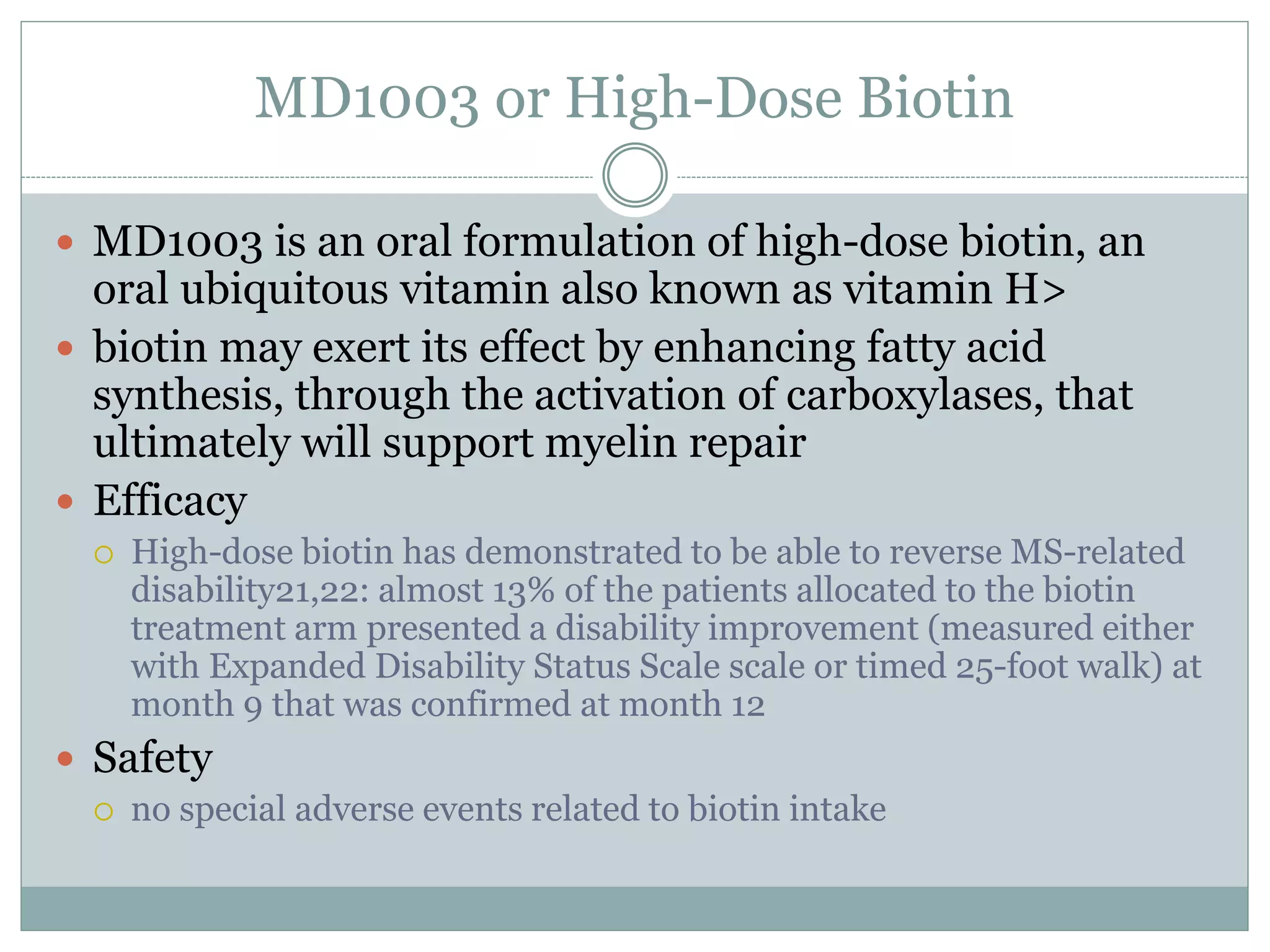 MD1003 or High-Dose Biotin
 MD1003 is an oral formulation of high-dose biotin, an
oral ubiquitous vitamin also known as vitamin H>
 biotin may exert its effect by enhancing fatty acid
synthesis, through the activation of carboxylases, that
ultimately will support myelin repair
 Efficacy
 High-dose biotin has demonstrated to be able to reverse MS-related
disability21,22: almost 13% of the patients allocated to the biotin
treatment arm presented a disability improvement (measured either
with Expanded Disability Status Scale scale or timed 25-foot walk) at
month 9 that was confirmed at month 12
 Safety
 no special adverse events related to biotin intake
 