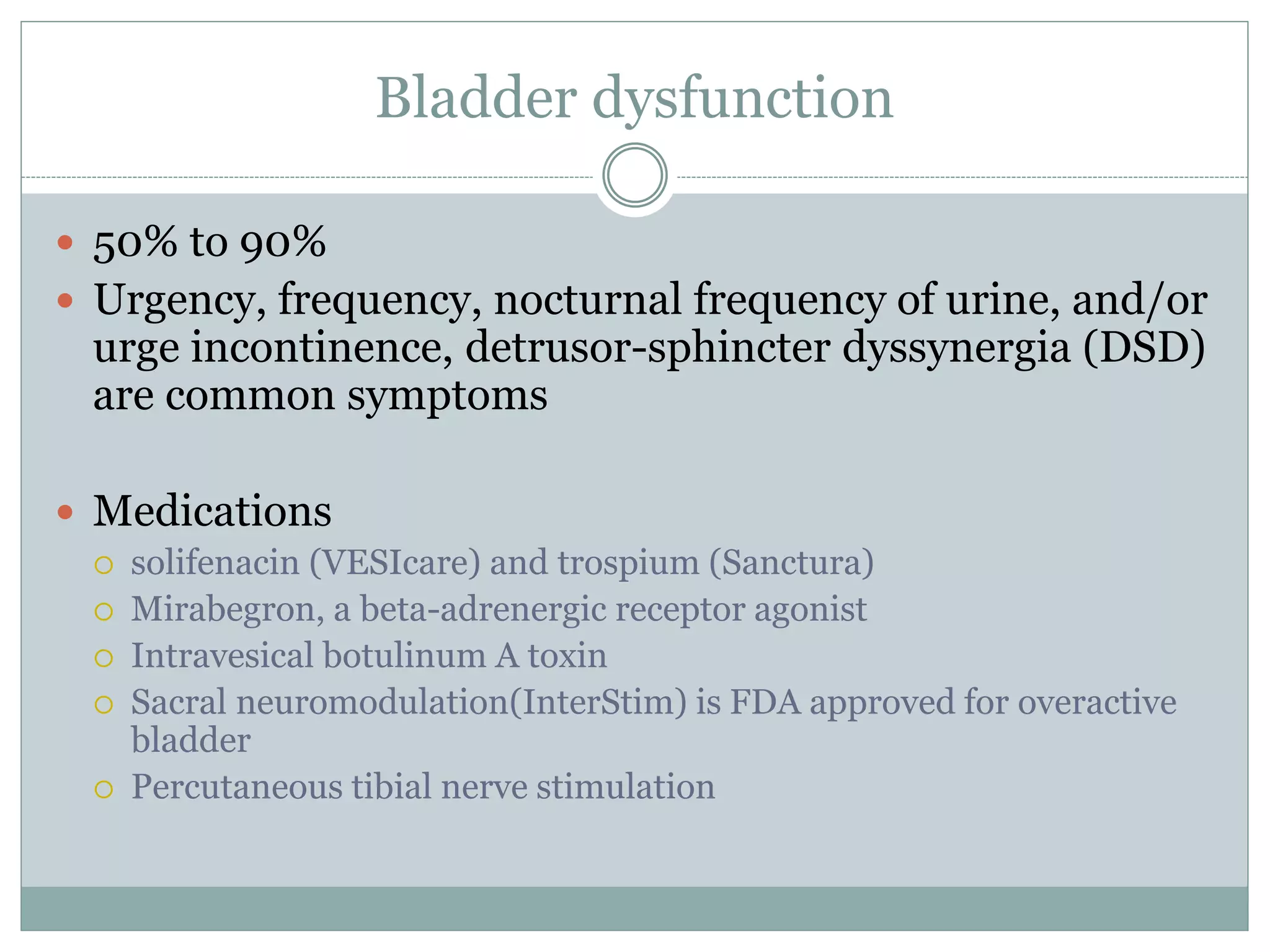 Bladder dysfunction
 50% to 90%
 Urgency, frequency, nocturnal frequency of urine, and/or
urge incontinence, detrusor-sphincter dyssynergia (DSD)
are common symptoms
 Medications
 solifenacin (VESIcare) and trospium (Sanctura)
 Mirabegron, a beta-adrenergic receptor agonist
 Intravesical botulinum A toxin
 Sacral neuromodulation(InterStim) is FDA approved for overactive
bladder
 Percutaneous tibial nerve stimulation
 