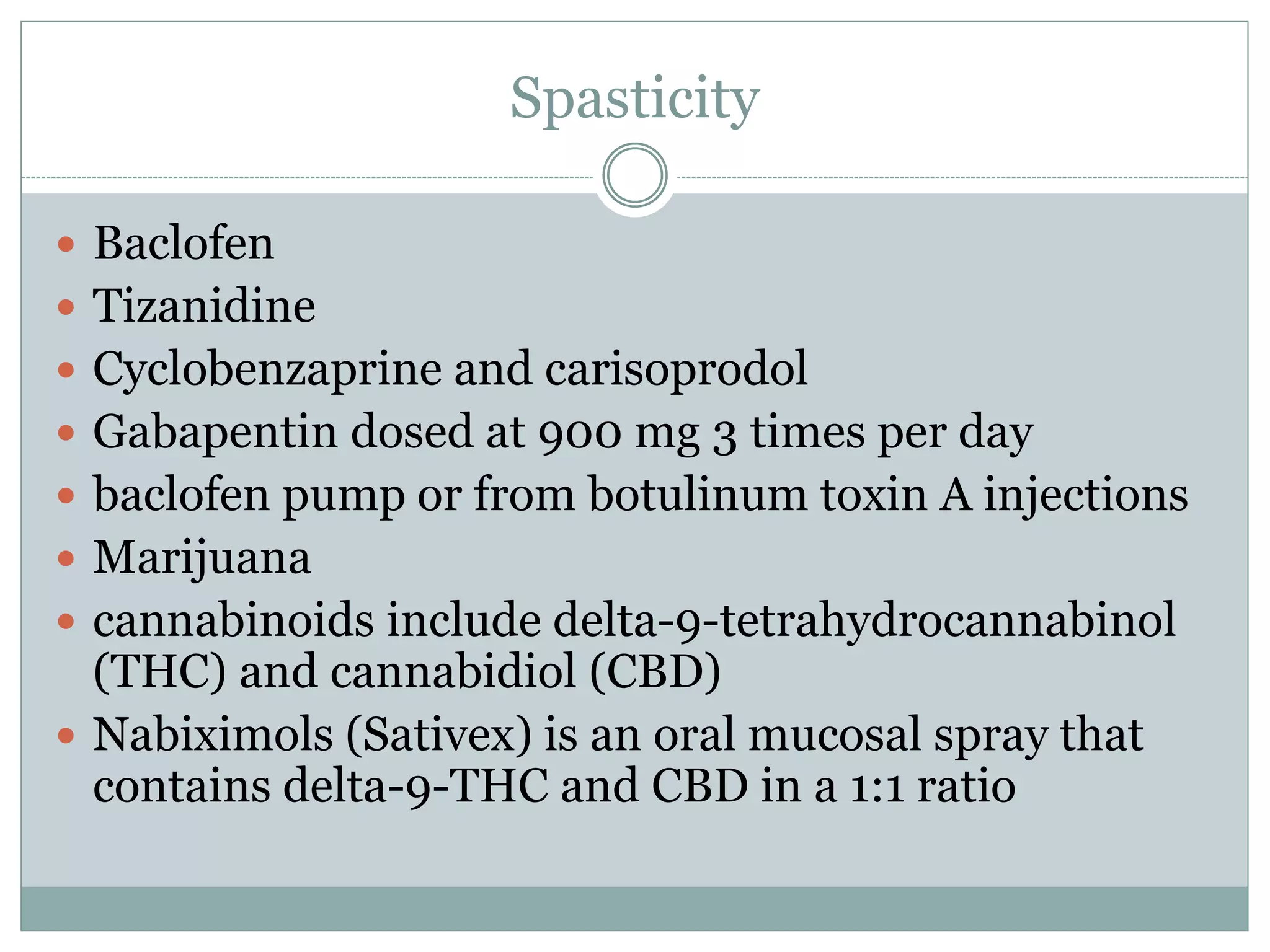 Spasticity
 Baclofen
 Tizanidine
 Cyclobenzaprine and carisoprodol
 Gabapentin dosed at 900 mg 3 times per day
 baclofen pump or from botulinum toxin A injections
 Marijuana
 cannabinoids include delta-9-tetrahydrocannabinol
(THC) and cannabidiol (CBD)
 Nabiximols (Sativex) is an oral mucosal spray that
contains delta-9-THC and CBD in a 1:1 ratio
 